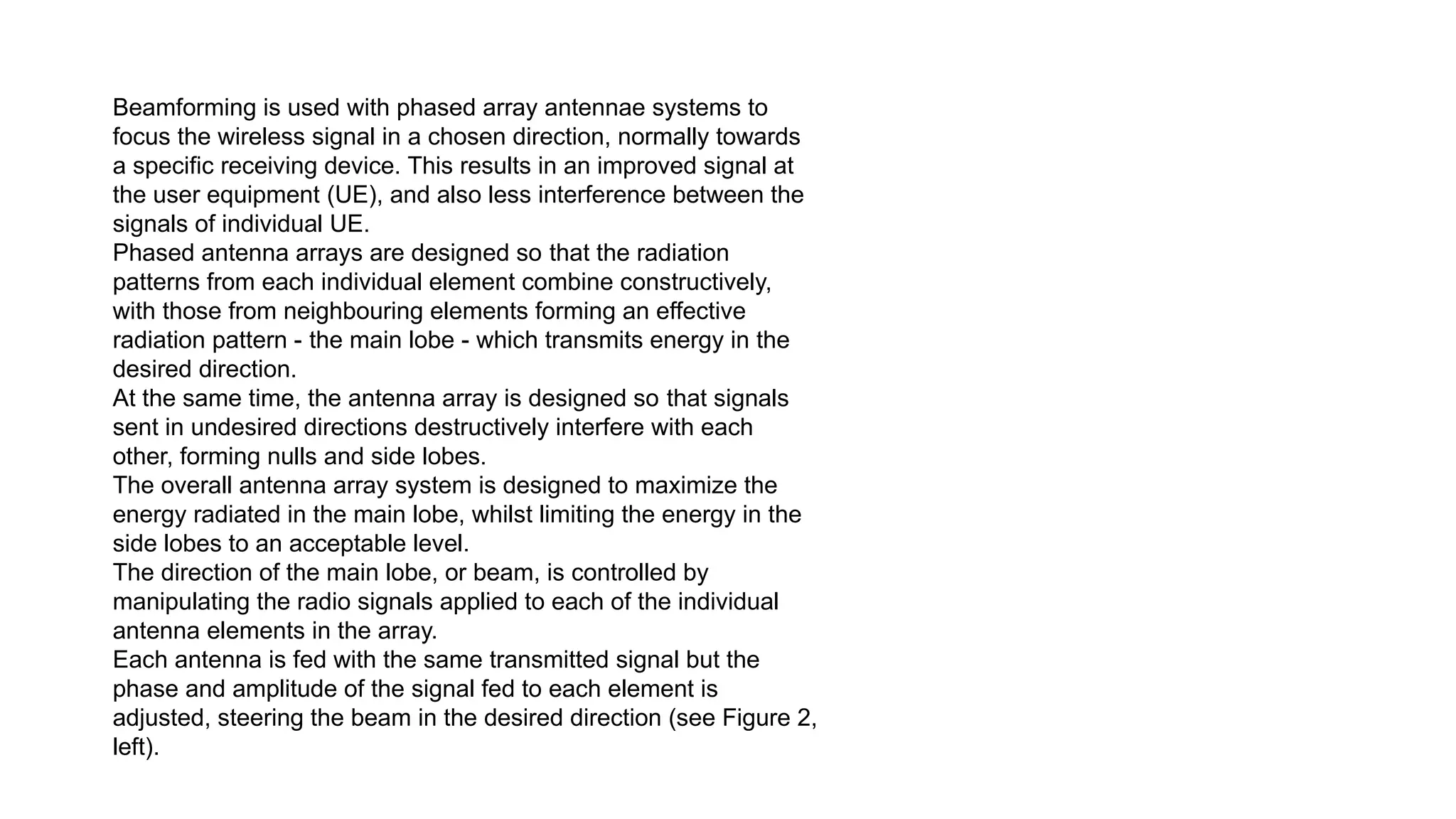Beamforming is used with phased array antennae systems to
focus the wireless signal in a chosen direction, normally towards
a specific receiving device. This results in an improved signal at
the user equipment (UE), and also less interference between the
signals of individual UE.
Phased antenna arrays are designed so that the radiation
patterns from each individual element combine constructively,
with those from neighbouring elements forming an effective
radiation pattern - the main lobe - which transmits energy in the
desired direction.
At the same time, the antenna array is designed so that signals
sent in undesired directions destructively interfere with each
other, forming nulls and side lobes.
The overall antenna array system is designed to maximize the
energy radiated in the main lobe, whilst limiting the energy in the
side lobes to an acceptable level.
The direction of the main lobe, or beam, is controlled by
manipulating the radio signals applied to each of the individual
antenna elements in the array.
Each antenna is fed with the same transmitted signal but the
phase and amplitude of the signal fed to each element is
adjusted, steering the beam in the desired direction (see Figure 2,
left).
 