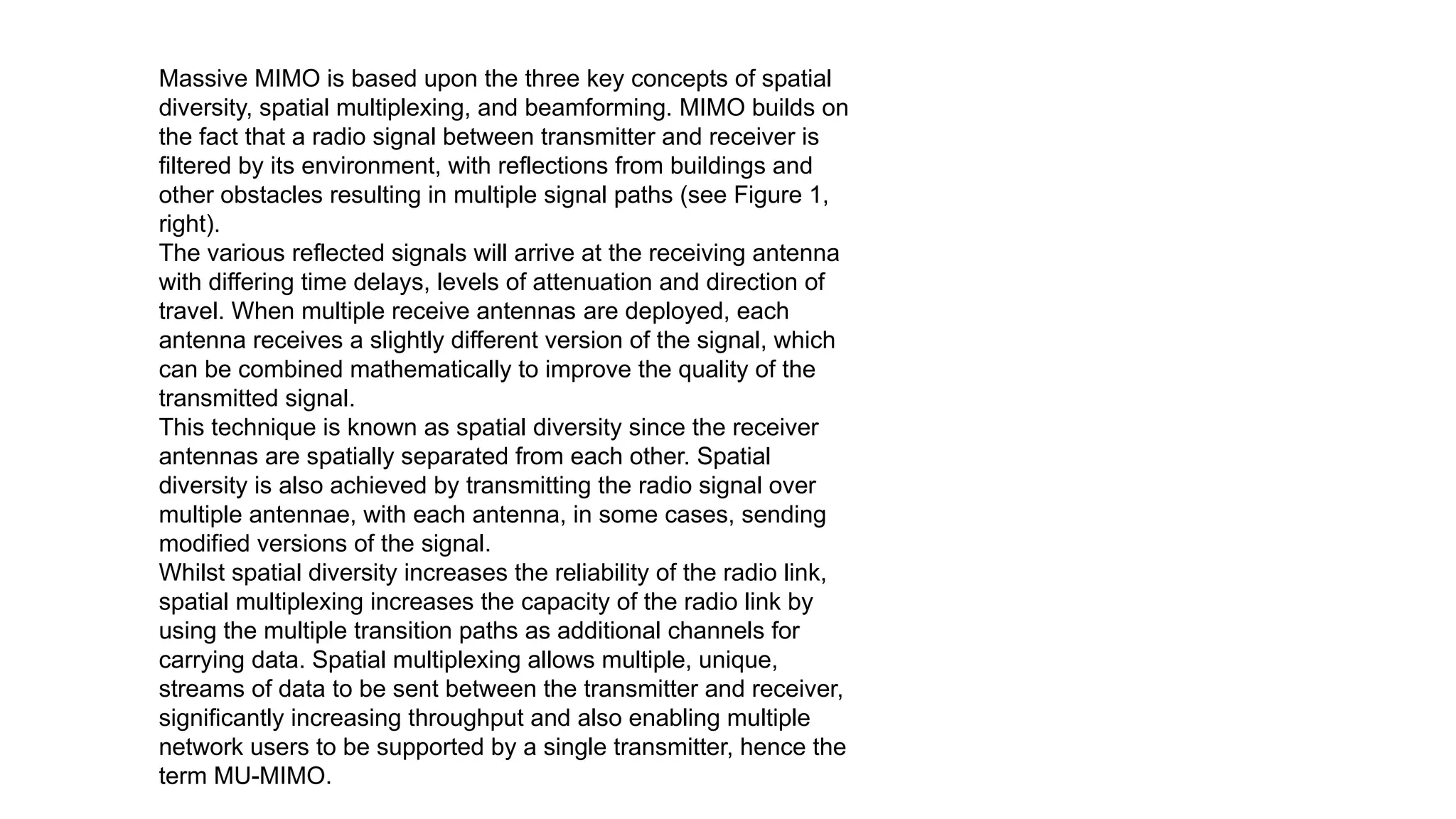 Massive MIMO is based upon the three key concepts of spatial
diversity, spatial multiplexing, and beamforming. MIMO builds on
the fact that a radio signal between transmitter and receiver is
filtered by its environment, with reflections from buildings and
other obstacles resulting in multiple signal paths (see Figure 1,
right).
The various reflected signals will arrive at the receiving antenna
with differing time delays, levels of attenuation and direction of
travel. When multiple receive antennas are deployed, each
antenna receives a slightly different version of the signal, which
can be combined mathematically to improve the quality of the
transmitted signal.
This technique is known as spatial diversity since the receiver
antennas are spatially separated from each other. Spatial
diversity is also achieved by transmitting the radio signal over
multiple antennae, with each antenna, in some cases, sending
modified versions of the signal.
Whilst spatial diversity increases the reliability of the radio link,
spatial multiplexing increases the capacity of the radio link by
using the multiple transition paths as additional channels for
carrying data. Spatial multiplexing allows multiple, unique,
streams of data to be sent between the transmitter and receiver,
significantly increasing throughput and also enabling multiple
network users to be supported by a single transmitter, hence the
term MU-MIMO.
 