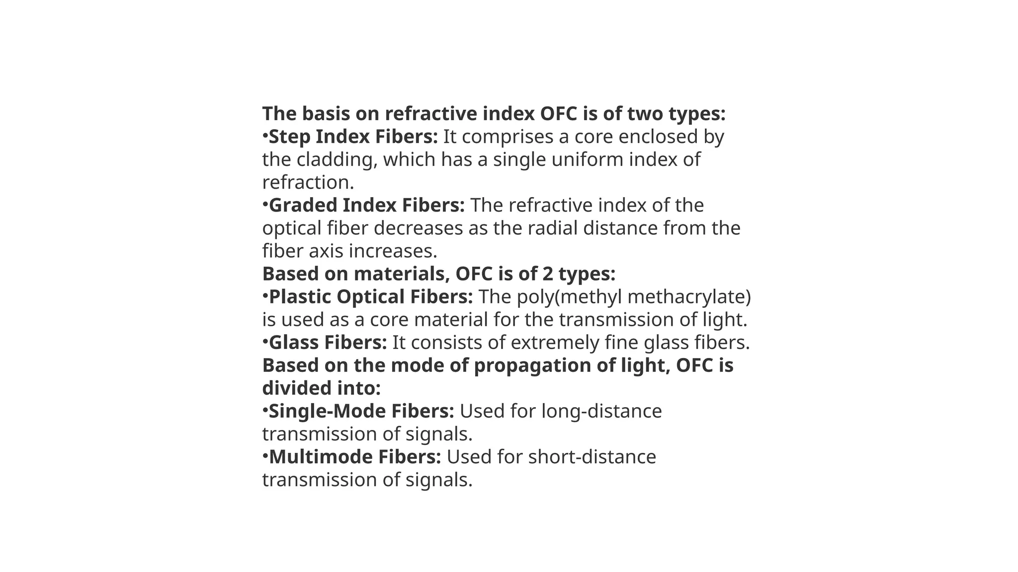 The basis on refractive index OFC is of two types:
•Step Index Fibers: It comprises a core enclosed by
the cladding, which has a single uniform index of
refraction.
•Graded Index Fibers: The refractive index of the
optical fiber decreases as the radial distance from the
fiber axis increases.
Based on materials, OFC is of 2 types:
•Plastic Optical Fibers: The poly(methyl methacrylate)
is used as a core material for the transmission of light.
•Glass Fibers: It consists of extremely fine glass fibers.
Based on the mode of propagation of light, OFC is
divided into:
•Single-Mode Fibers: Used for long-distance
transmission of signals.
•Multimode Fibers: Used for short-distance
transmission of signals.
 