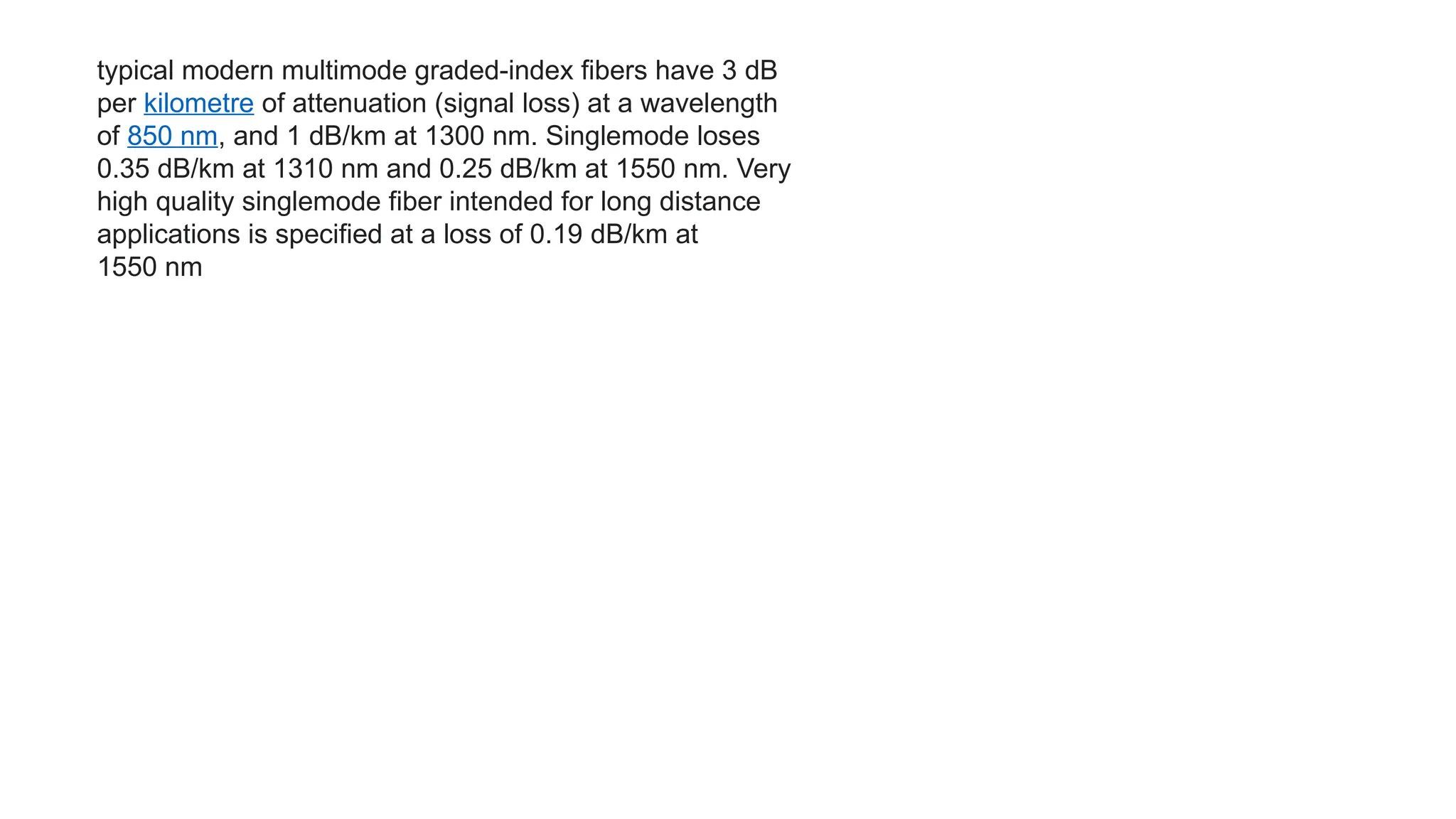 typical modern multimode graded-index fibers have 3 dB
per kilometre of attenuation (signal loss) at a wavelength
of 850 nm, and 1 dB/km at 1300 nm. Singlemode loses
0.35 dB/km at 1310 nm and 0.25 dB/km at 1550 nm. Very
high quality singlemode fiber intended for long distance
applications is specified at a loss of 0.19 dB/km at
1550 nm
 
