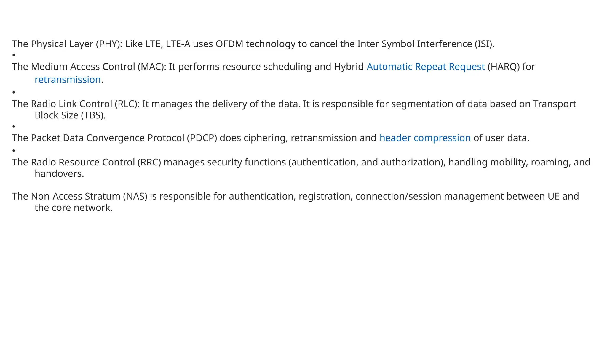The Physical Layer (PHY): Like LTE, LTE-A uses OFDM technology to cancel the Inter Symbol Interference (ISI).
•
The Medium Access Control (MAC): It performs resource scheduling and Hybrid Automatic Repeat Request (HARQ) for
retransmission.
•
The Radio Link Control (RLC): It manages the delivery of the data. It is responsible for segmentation of data based on Transport
Block Size (TBS).
•
The Packet Data Convergence Protocol (PDCP) does ciphering, retransmission and header compression of user data.
•
The Radio Resource Control (RRC) manages security functions (authentication, and authorization), handling mobility, roaming, and
handovers.
The Non-Access Stratum (NAS) is responsible for authentication, registration, connection/session management between UE and
the core network.
 