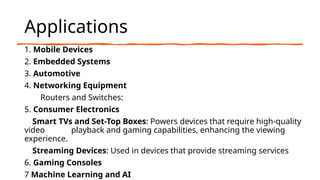 Applications
1. Mobile Devices
2. Embedded Systems
3. Automotive
4. Networking Equipment
Routers and Switches:
5. Consumer Electronics
Smart TVs and Set-Top Boxes: Powers devices that require high-quality
video playback and gaming capabilities, enhancing the viewing
experience.
Streaming Devices: Used in devices that provide streaming services
6. Gaming Consoles
7 Machine Learning and AI
 