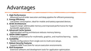 Advantages
1. High Performance
Advanced out-of-order execution and deep pipeline for efficient processing.
2. Energy Efficiency
Low power consumption, ideal for mobile and battery-operated devices.
3. 64-bit Architecture
Supports larger addressable memory and improved performance for high
bandwidth applications.
4. Advanced Cache System
Sophisticated caching architecture reduces memory latency.
5. NEON SIMD Support
Enhances performance for multimedia, graphics, and machine learning tasks.
6. Scalability
Flexible configurations from single-core to multi-core setups.
7. Robust Security Features
Supports ARM Trust Zone for secure execution environments.
8. Rich Ecosystem
Extensive software and development tools for application optimization.
 