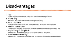 Disadvantages
1. cost
Higher implementation costs compared to lower-end ARM processors.
2. Complexity
Advanced features lead to increased design complexity.
3. Heat Generation
High performance may result in increased heat in multi-core configurations.
4. Limited Market Share
Less support in legacy applications and enterprise environments compared to x86.
5. Dependency on Ecosystem
Performance relies heavily on the surrounding software ecosystem.
6. Performance Variability
Performance can vary based on workload distribution and memory access patterns.
 