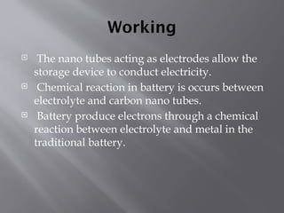 Working
 The nano tubes acting as electrodes allow the
storage device to conduct electricity.
 Chemical reaction in battery is occurs between
electrolyte and carbon nano tubes.
 Battery produce electrons through a chemical
reaction between electrolyte and metal in the
traditional battery.
 