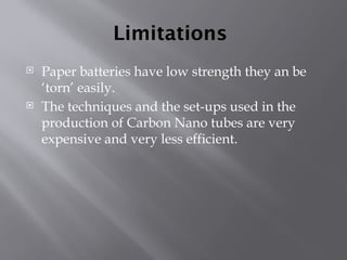Limitations
 Paper batteries have low strength they an be
‘torn’ easily.
 The techniques and the set-ups used in the
production of Carbon Nano tubes are very
expensive and very less efficient.
 