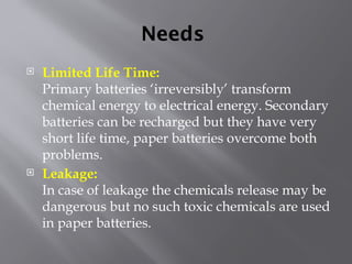 Needs
 Limited Life Time:
Primary batteries ‘irreversibly’ transform
chemical energy to electrical energy. Secondary
batteries can be recharged but they have very
short life time, paper batteries overcome both
problems.
 Leakage:
In case of leakage the chemicals release may be
dangerous but no such toxic chemicals are used
in paper batteries.
 