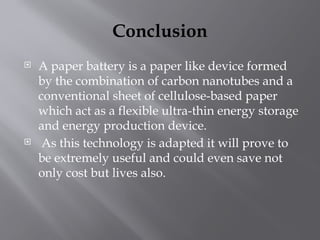 Conclusion
 A paper battery is a paper like device formed
by the combination of carbon nanotubes and a
conventional sheet of cellulose-based paper
which act as a flexible ultra-thin energy storage
and energy production device.
 As this technology is adapted it will prove to
be extremely useful and could even save not
only cost but lives also.
 
