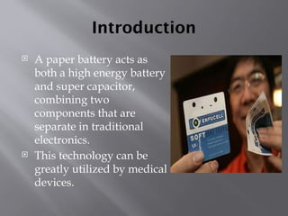 Introduction
 A paper battery acts as
both a high energy battery
and super capacitor,
combining two
components that are
separate in traditional
electronics.
 This technology can be
greatly utilized by medical
devices.
 