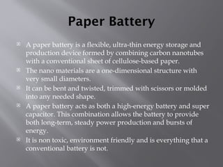 Paper Battery
 A paper battery is a flexible, ultra-thin energy storage and
production device formed by combining carbon nanotubes
with a conventional sheet of cellulose-based paper.
 The nano materials are a one-dimensional structure with
very small diameters.
 It can be bent and twisted, trimmed with scissors or molded
into any needed shape.
 A paper battery acts as both a high-energy battery and super
capacitor. This combination allows the battery to provide
both long-term, steady power production and bursts of
energy.
 It is non toxic, environment friendly and is everything that a
conventional battery is not.
 
