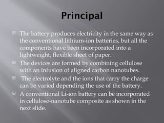 Principal
 The battery produces electricity in the same way as
the conventional lithium-ion batteries, but all the
components have been incorporated into a
lightweight, flexible sheet of paper.
 The devices are formed by combining cellulose
with an infusion of aligned carbon nanotubes.
 The electrolyte and the ions that carry the charge
can be varied depending the use of the battery.
 A conventional Li-ion battery can be incorporated
in cellulose-nanotube composite as shown in the
next slide.
 
