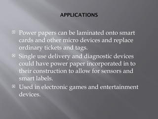 APPLICATIONS
 Power papers can be laminated onto smart
cards and other micro devices and replace
ordinary tickets and tags.
 Single use delivery and diagnostic devices
could have power paper incorporated in to
their construction to allow for sensors and
smart labels.
 Used in electronic games and entertainment
devices.
 