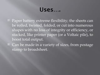 Uses….
 Paper battery extreme flexibility; the sheets can
be rolled, twisted, folded, or cut into numerous
shapes with no loss of integrity or efficiency, or
stacked, like printer paper (or a Voltaic pile), to
boost total output.
 Can be made in a variety of sizes, from postage
stamp to broadsheet.
 