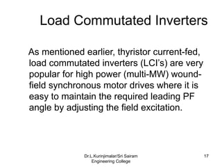 Load Commutated Inverters
As mentioned earlier, thyristor current-fed,
load commutated inverters (LCI’s) are very
popular for high power (multi-MW) wound-
field synchronous motor drives where it is
easy to maintain the required leading PF
angle by adjusting the field excitation.
17
Dr.L.Kurinjimalar/Sri Sairam
Engineering College
 