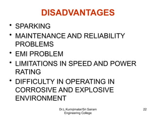 DISADVANTAGES
• SPARKING
• MAINTENANCE AND RELIABILITY
PROBLEMS
• EMI PROBLEM
• LIMITATIONS IN SPEED AND POWER
RATING
• DIFFICULTY IN OPERATING IN
CORROSIVE AND EXPLOSIVE
ENVIRONMENT
22
Dr.L.Kurinjimalar/Sri Sairam
Engineering College
 