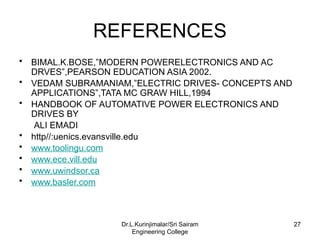 REFERENCES
• BIMAL.K.BOSE,”MODERN POWERELECTRONICS AND AC
DRVES”,PEARSON EDUCATION ASIA 2002.
• VEDAM SUBRAMANIAM,”ELECTRIC DRIVES- CONCEPTS AND
APPLICATIONS”,TATA MC GRAW HILL,1994
• HANDBOOK OF AUTOMATIVE POWER ELECTRONICS AND
DRIVES BY
ALI EMADI
• http//:uenics.evansville.edu
• www.toolingu.com
• www.ece.vill.edu
• www.uwindsor.ca
• www.basler.com
27
Dr.L.Kurinjimalar/Sri Sairam
Engineering College
 