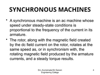 SYNCHRONOUS MACHINES
• A synchronous machine is an ac machine whose
speed under steady-state conditions is
proportional to the frequency of the current in its
armature.
• The rotor, along with the magnetic field created
by the dc field current on the rotor, rotates at the
same speed as, or in synchronism with, the
rotating magnetic field produced by the armature
currents, and a steady torque results.
4
Dr.L.Kurinjimalar/Sri Sairam
Engineering College
 