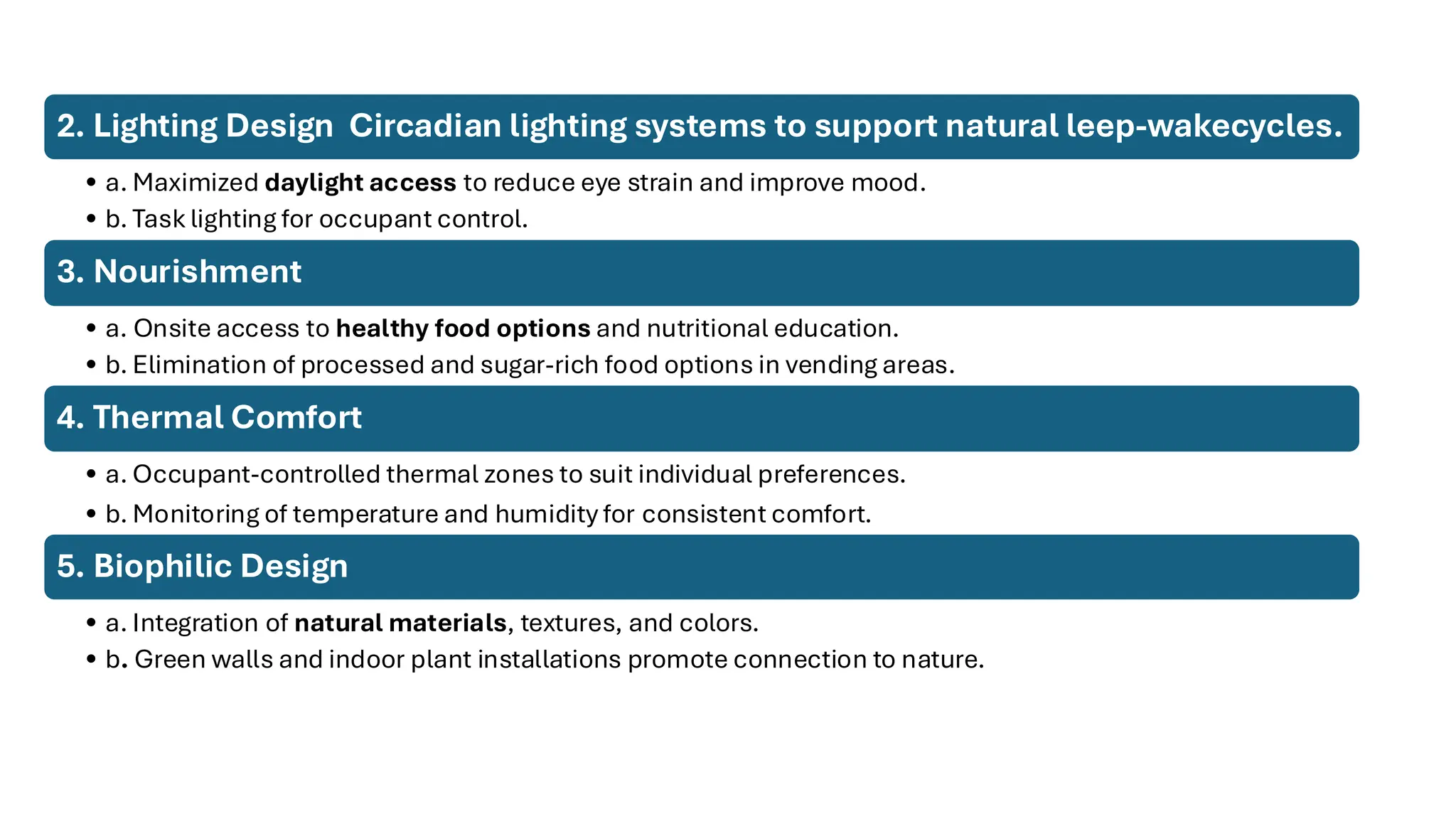2. Lighting Design Circadian lighting systems to support natural leep-wakecycles.
• a. Maximized daylight access to reduce eye strain and improve mood.
• b. Task lighting for occupant control.
3. Nourishment
• a. Onsite access to healthy food options and nutritional education.
• b. Elimination of processed and sugar-rich food options in vending areas.
4. Thermal Comfort
• a. Occupant-controlled thermal zones to suit individual preferences.
• b. Monitoring of temperature and humidity for consistent comfort.
5. Biophilic Design
• a. Integration of natural materials, textures, and colors.
• b. Green walls and indoor plant installations promote connection to nature.
 