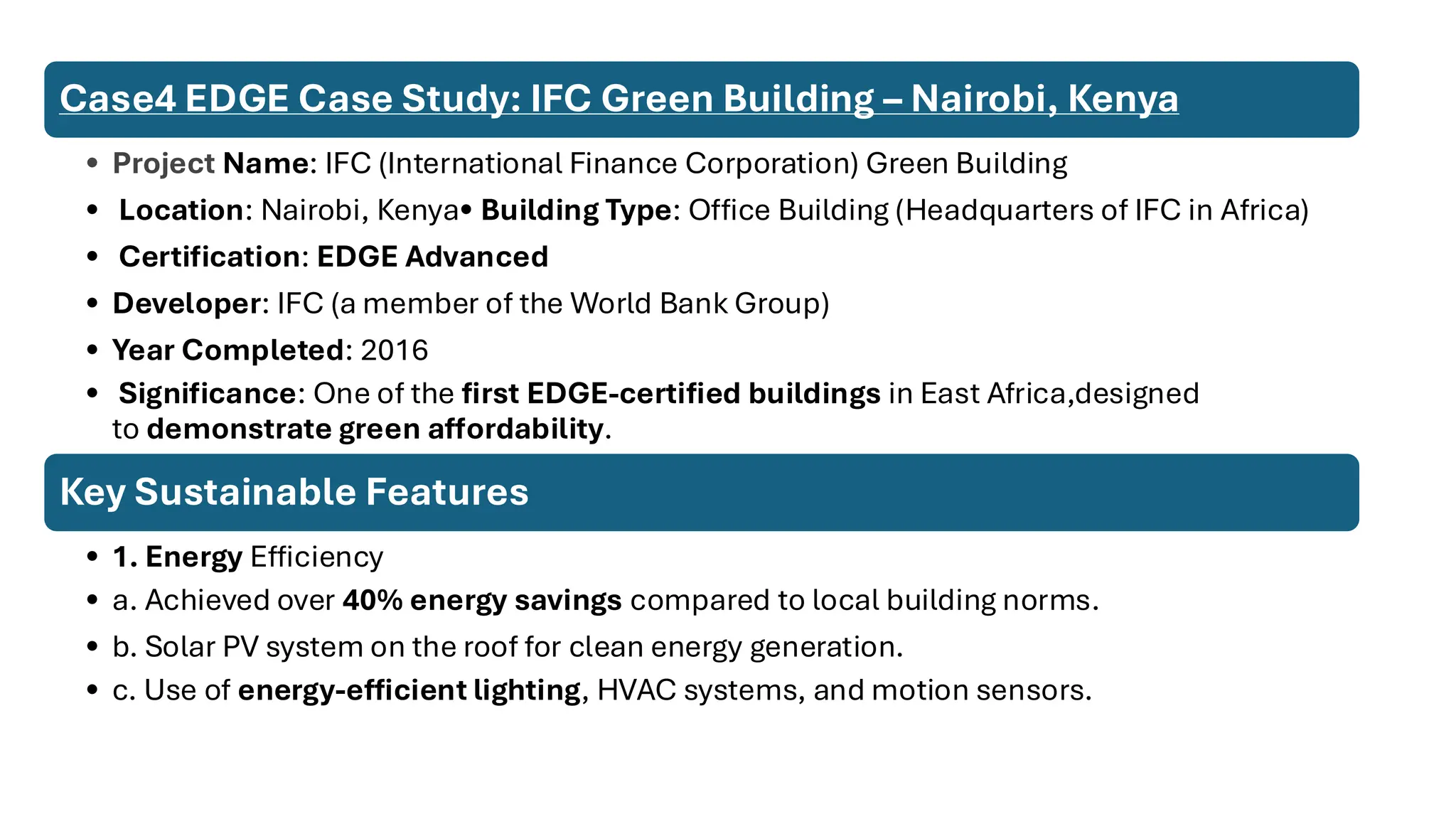 Case4 EDGE Case Study: IFC Green Building – Nairobi, Kenya
• Project Name: IFC (International Finance Corporation) Green Building
• Location: Nairobi, Kenya• Building Type: Office Building (Headquarters of IFC in Africa)
• Certification: EDGE Advanced
• Developer: IFC (a member of the World Bank Group)
• Year Completed: 2016
• Significance: One of the first EDGE-certified buildings in East Africa,designed
to demonstrate green affordability.
Key Sustainable Features
• 1. Energy Efficiency
• a. Achieved over 40% energy savings compared to local building norms.
• b. Solar PV system on the roof for clean energy generation.
• c. Use of energy-efficient lighting, HVAC systems, and motion sensors.
 