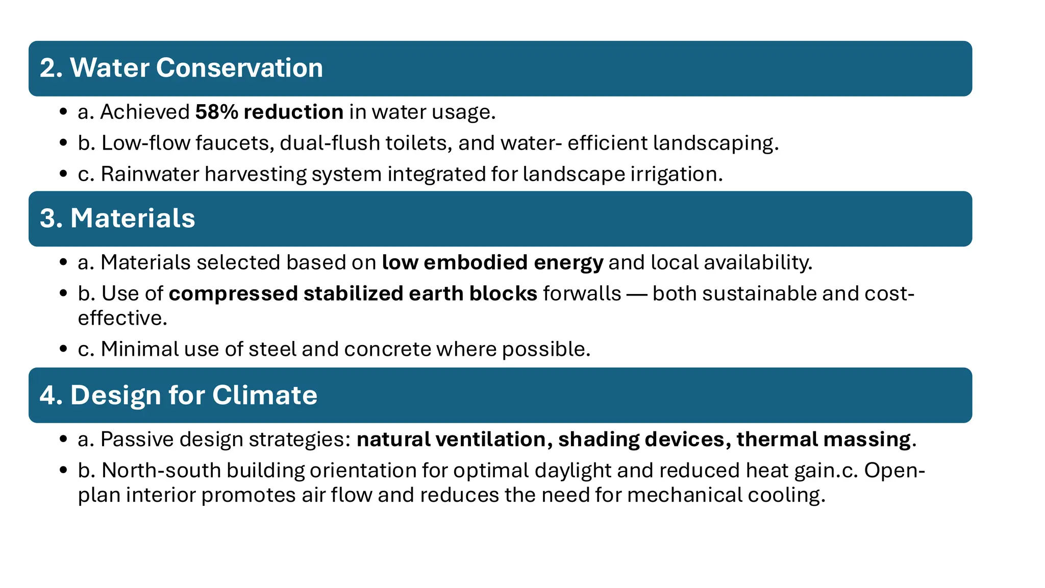 2. Water Conservation
• a. Achieved 58% reduction in water usage.
• b. Low-flow faucets, dual-flush toilets, and water- efficient landscaping.
• c. Rainwater harvesting system integrated for landscape irrigation.
3. Materials
• a. Materials selected based on low embodied energy and local availability.
• b. Use of compressed stabilized earth blocks forwalls — both sustainable and cost-
effective.
• c. Minimal use of steel and concrete where possible.
4. Design for Climate
• a. Passive design strategies: natural ventilation, shading devices, thermal massing.
• b. North-south building orientation for optimal daylight and reduced heat gain.c. Open-
plan interior promotes air flow and reduces the need for mechanical cooling.
 