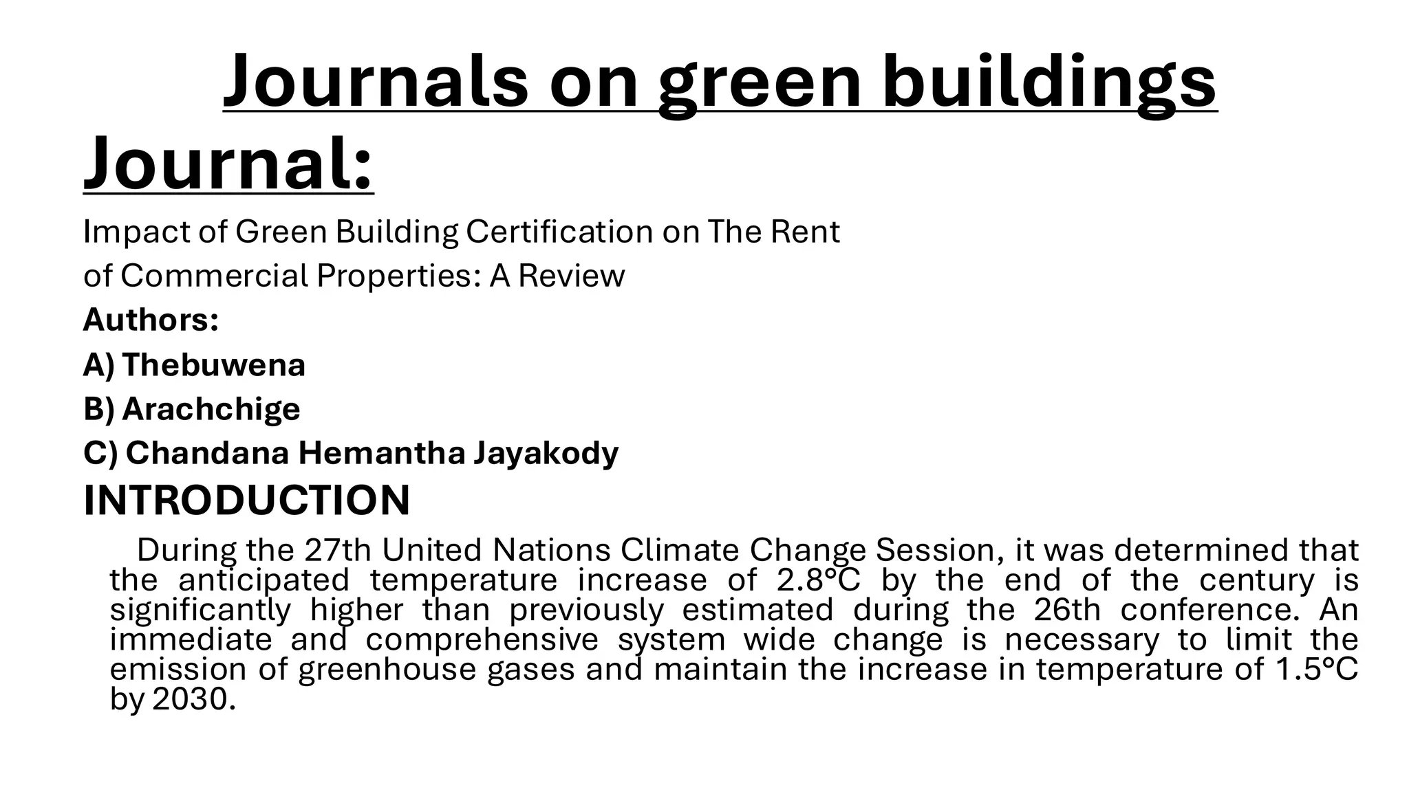 Journals on green buildings
Journal:
Impact of Green Building Certification on The Rent
of Commercial Properties: A Review
Authors:
A) Thebuwena
B) Arachchige
C) Chandana Hemantha Jayakody
INTRODUCTION
During the 27th United Nations Climate Change Session, it was determined that
the anticipated temperature increase of 2.8°C by the end of the century is
significantly higher than previously estimated during the 26th conference. An
immediate and comprehensive system wide change is necessary to limit the
emission of greenhouse gases and maintain the increase in temperature of 1.5°C
by 2030.
 
