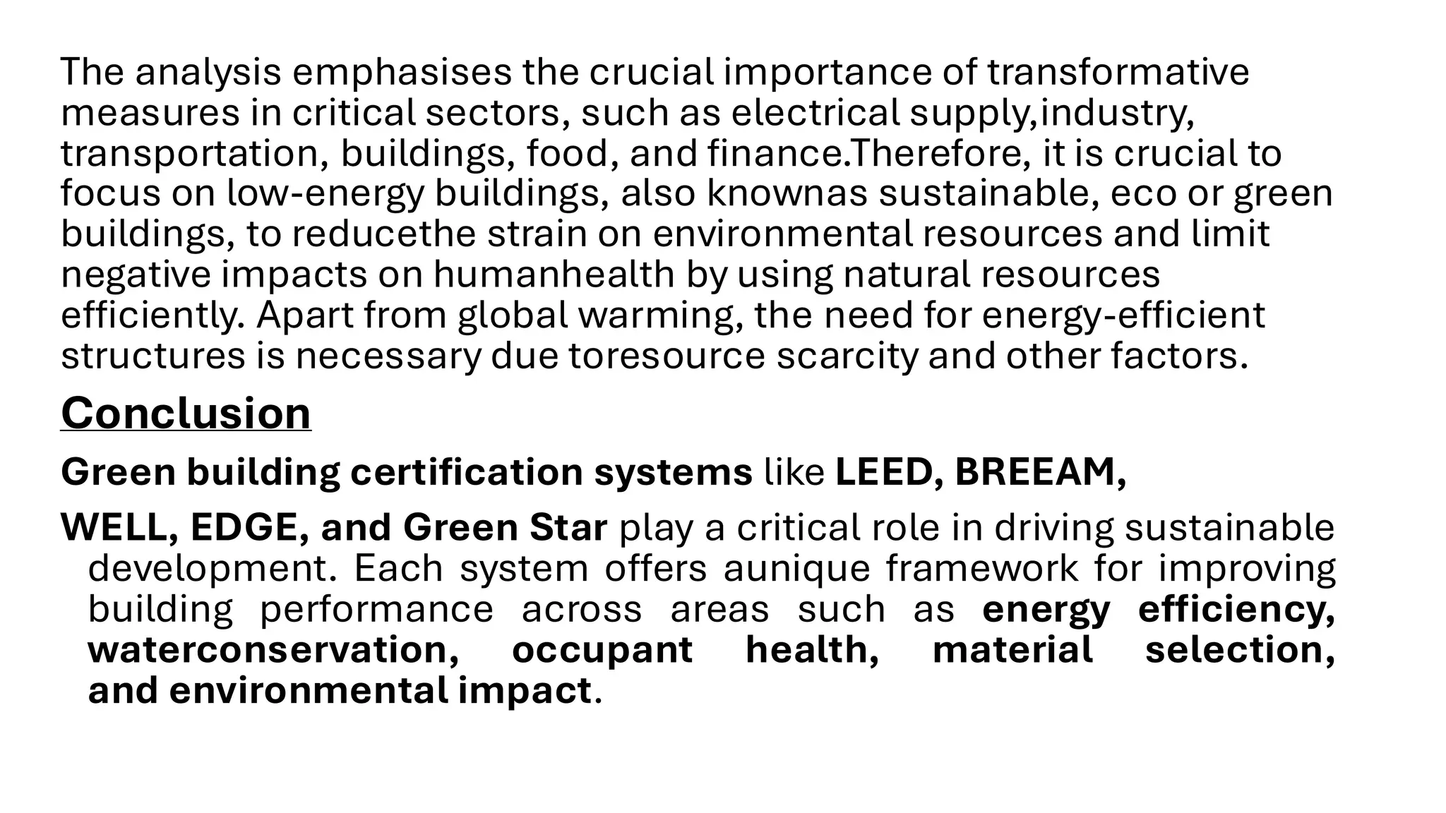 The analysis emphasises the crucial importance of transformative
measures in critical sectors, such as electrical supply,industry,
transportation, buildings, food, and finance.Therefore, it is crucial to
focus on low-energy buildings, also knownas sustainable, eco or green
buildings, to reducethe strain on environmental resources and limit
negative impacts on humanhealth by using natural resources
efficiently. Apart from global warming, the need for energy-efficient
structures is necessary due toresource scarcity and other factors.
Conclusion
Green building certification systems like LEED, BREEAM,
WELL, EDGE, and Green Star play a critical role in driving sustainable
development. Each system offers aunique framework for improving
building performance across areas such as energy efficiency,
waterconservation, occupant health, material selection,
and environmental impact.
 