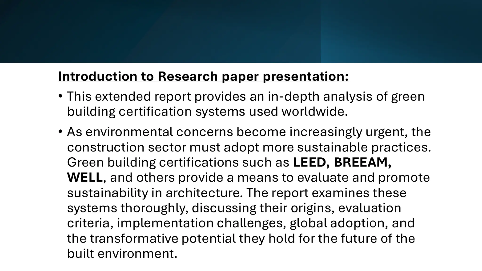 Introduction to Research paper presentation:
• This extended report provides an in-depth analysis of green
building certification systems used worldwide.
• As environmental concerns become increasingly urgent, the
construction sector must adopt more sustainable practices.
Green building certifications such as LEED, BREEAM,
WELL, and others provide a means to evaluate and promote
sustainability in architecture. The report examines these
systems thoroughly, discussing their origins, evaluation
criteria, implementation challenges, global adoption, and
the transformative potential they hold for the future of the
built environment.
 