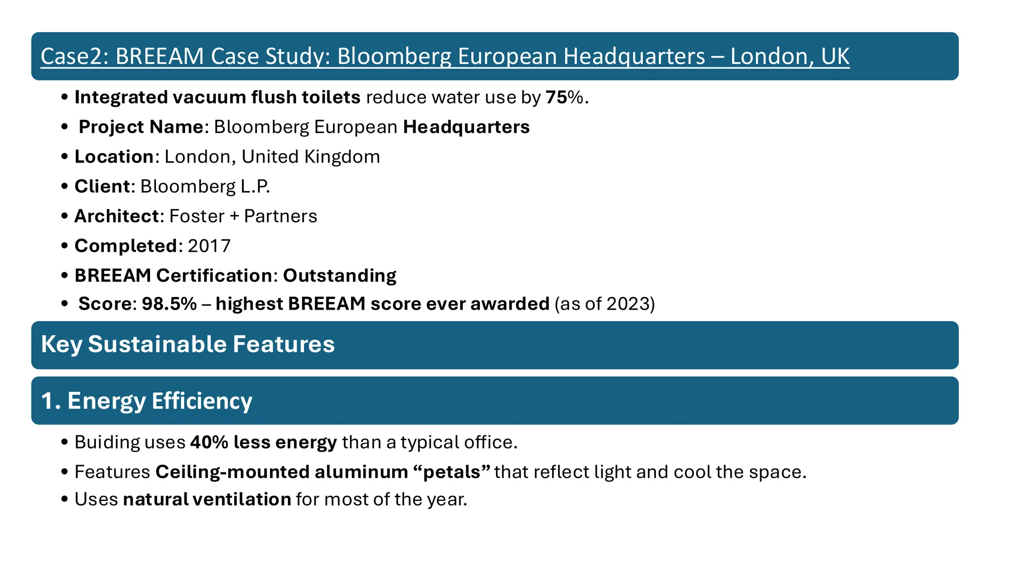 Case2: BREEAM Case Study: Bloomberg European Headquarters – London, UK
• Integrated vacuum flush toilets reduce water use by 75%.
• Project Name: Bloomberg European Headquarters
• Location: London, United Kingdom
• Client: Bloomberg L.P.
• Architect: Foster + Partners
• Completed: 2017
• BREEAM Certification: Outstanding
• Score: 98.5% – highest BREEAM score ever awarded (as of 2023)
Key Sustainable Features
1. Energy Efficiency
• Buiding uses 40% less energy than a typical office.
• Features Ceiling-mounted aluminum “petals”that reflect light and cool the space.
• Uses natural ventilation for most of the year.
 