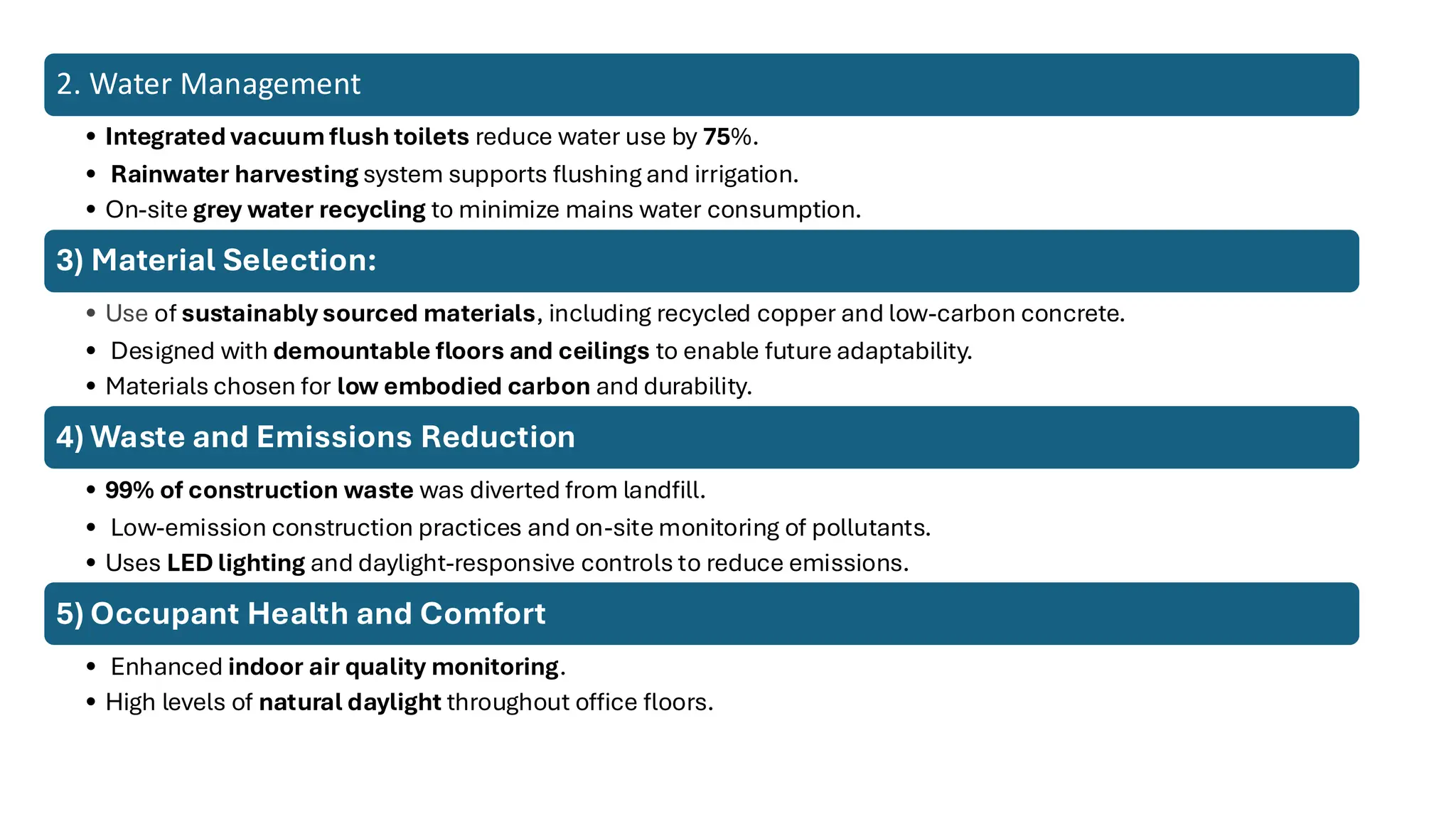 2. Water Management
• Integrated vacuum flush toilets reduce water use by 75%.
• Rainwater harvesting system supports flushing and irrigation.
• On-site grey water recycling to minimize mains water consumption.
3) Material Selection:
• Use of sustainably sourced materials, including recycled copper and low-carbon concrete.
• Designed with demountable floors and ceilings to enable future adaptability.
• Materials chosen for low embodied carbon and durability.
4) Waste and Emissions Reduction
• 99% of construction waste was diverted from landfill.
• Low-emission construction practices and on-site monitoring of pollutants.
• Uses LED lighting and daylight-responsive controls to reduce emissions.
5) Occupant Health and Comfort
• Enhanced indoor air quality monitoring.
• High levels of natural daylight throughout office floors.
 