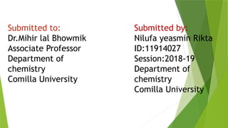 Submitted to:
Dr.Mihir lal Bhowmik
Associate Professor
Department of
chemistry
Comilla University
Submitted by:
Nilufa yeasmin Rikta
ID:11914027
Session:2018-19
Department of
chemistry
Comilla University
 
