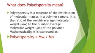 What does Polydispersity mean?
 Polydispersity is a measure of the distribution
of molecular masses in a polymer sample. It is
the ratio of the weight-average molecular
weight (Mw) to the number-average
molecular weight (Mn) of the polymer.
Mathematically, it is expressed as:
Polydispersity = Mw / Mn
 