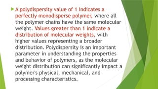  A polydispersity value of 1 indicates a
perfectly monodisperse polymer, where all
the polymer chains have the same molecular
weight. Values greater than 1 indicate a
distribution of molecular weights, with
higher values representing a broader
distribution. Polydispersity is an important
parameter in understanding the properties
and behavior of polymers, as the molecular
weight distribution can significantly impact a
polymer's physical, mechanical, and
processing characteristics.
 