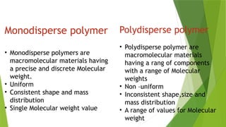 Monodisperse polymer
• Monodisperse polymers are
macromolecular materials having
a precise and discrete Molecular
weight.
• Uniform
• Consistent shape and mass
distribution
• Single Molecular weight value
Polydisperse polymer
• Polydisperse polymer are
macromolecular materials
having a rang of components
with a range of Molecular
weights
• Non –uniform
• Inconsistent shape,size and
mass distribution
• A range of values for Molecular
weight
 