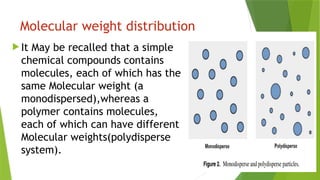 Molecular weight distribution
 It May be recalled that a simple
chemical compounds contains
molecules, each of which has the
same Molecular weight (a
monodispersed),whereas a
polymer contains molecules,
each of which can have different
Molecular weights(polydisperse
system).
 