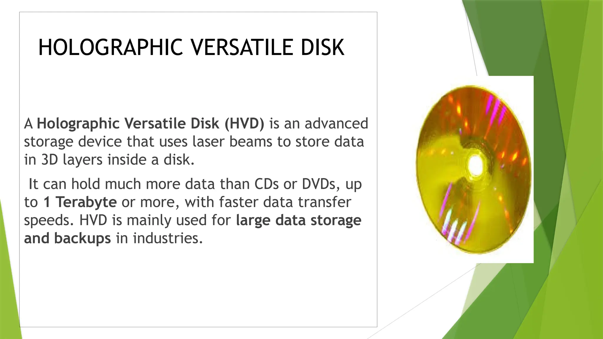 HOLOGRAPHIC VERSATILE DISK
A Holographic Versatile Disk (HVD) is an advanced
storage device that uses laser beams to store data
in 3D layers inside a disk.
It can hold much more data than CDs or DVDs, up
to 1 Terabyte or more, with faster data transfer
speeds. HVD is mainly used for large data storage
and backups in industries.
 