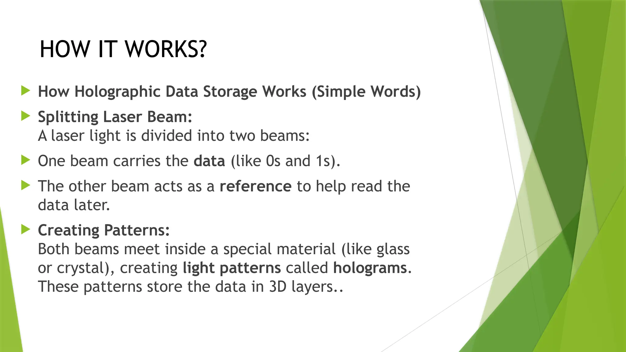 HOW IT WORKS?
 How Holographic Data Storage Works (Simple Words)
 Splitting Laser Beam:
A laser light is divided into two beams:
 One beam carries the data (like 0s and 1s).
 The other beam acts as a reference to help read the
data later.
 Creating Patterns:
Both beams meet inside a special material (like glass
or crystal), creating light patterns called holograms.
These patterns store the data in 3D layers..
 