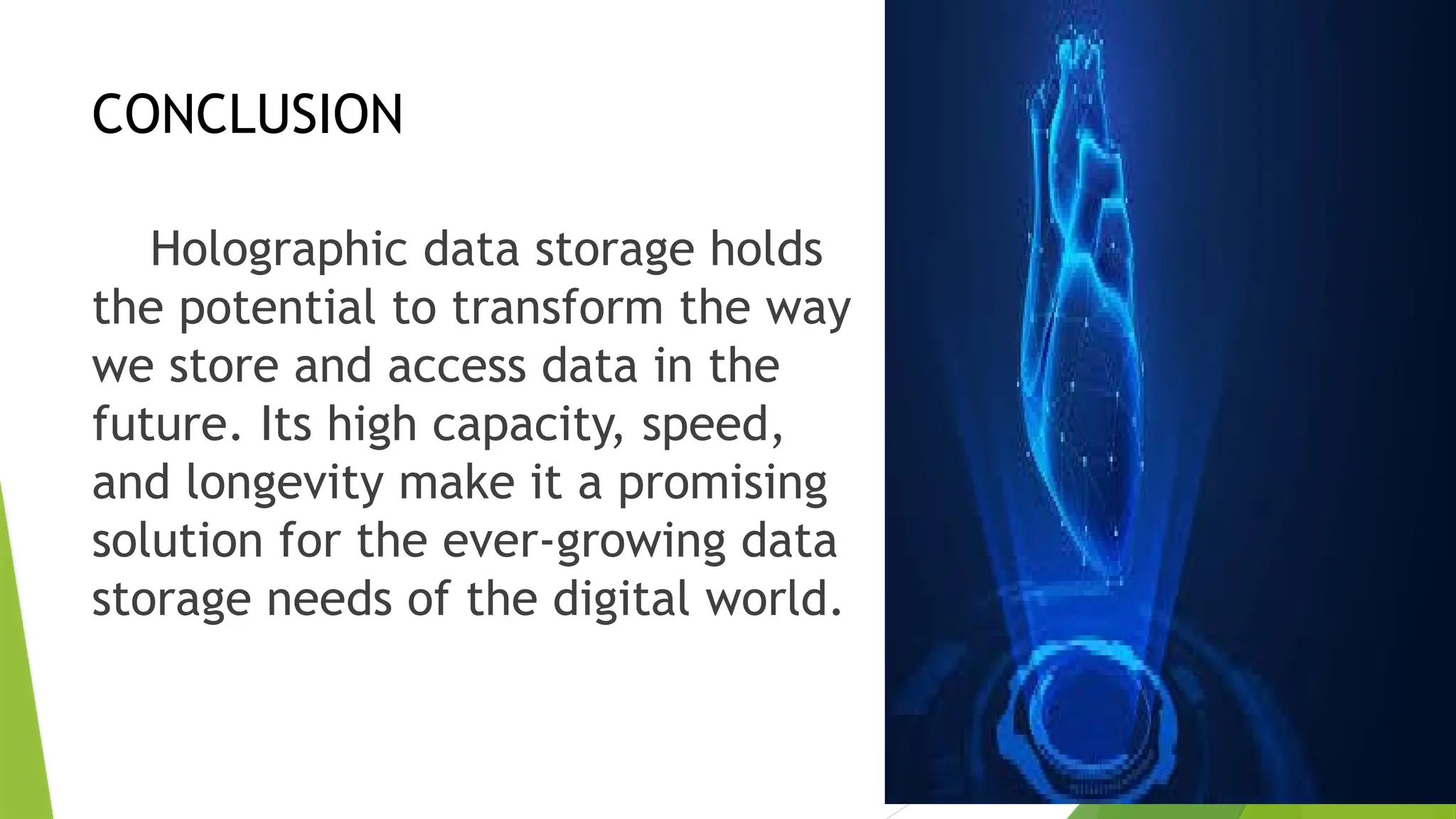 CONCLUSION
Holographic data storage holds
the potential to transform the way
we store and access data in the
future. Its high capacity, speed,
and longevity make it a promising
solution for the ever-growing data
storage needs of the digital world.
 