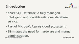 Introduction
•Azure SQL Database: A fully managed,
intelligent, and scalable relational database
service.
•Part of Microsoft Azure’s cloud ecosystem.
•Eliminates the need for hardware and manual
administration.
contact@accentfuture.com​ +91-96400 01789​
 