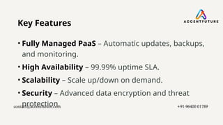 Key Features
• Fully Managed PaaS – Automatic updates, backups,
and monitoring.
• High Availability – 99.99% uptime SLA.
• Scalability – Scale up/down on demand.
• Security – Advanced data encryption and threat
protection.
contact@accentfuture.com​ +91-96400 01789​
 