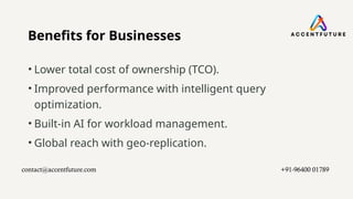 Benefits for Businesses
• Lower total cost of ownership (TCO).
• Improved performance with intelligent query
optimization.
• Built-in AI for workload management.
• Global reach with geo-replication.
contact@accentfuture.com​ +91-96400 01789​
 