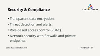 Security & Compliance
• Transparent data encryption.
• Threat detection and alerts.
• Role-based access control (RBAC).
• Network security with firewalls and private
endpoints.
contact@accentfuture.com​ +91-96400 01789​
 