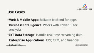 Use Cases
• Web & Mobile Apps: Reliable backend for apps.
• Business Intelligence: Works with Power BI for
analytics.
• IoT Data Storage: Handle real-time streaming data.
• Enterprise Applications: ERP, CRM, and financial
systems.
contact@accentfuture.com​ +91-96400 01789​
 