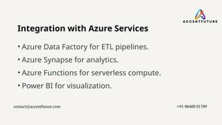 Integration with Azure Services
• Azure Data Factory for ETL pipelines.
• Azure Synapse for analytics.
• Azure Functions for serverless compute.
• Power BI for visualization.
contact@accentfuture.com​ +91-96400 01789​
 