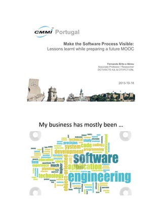 Portugal
Make the Software Process Visible:
Lessons learnt while preparing a future MOOC

Fernando Brito e Abreu
Associate Professor / Researcher
DCTI/ISCTE-IUL & CITI/FCT/UNL

2013-10-18

My business has mostly been …

 
