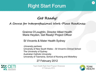 1

             Right Start Forum

                       Get Ready!
A Course for Interprofessional Work-Place Readiness


        Grainne O’Loughlin, Director Allied Health
        Marie Heydon, Get Ready! Project Officer

         St Vincents & Mater Health Sydney
         University partners:
         University of New South Wales – St Vincent’s Clinical School
         The University of Sydney
         Australian Catholic University
         University of Tasmania, School of Nursing and Midwifery

                       27 February 2012
                   Team Health Right Start Program Showcase
                              27 February 2012
 