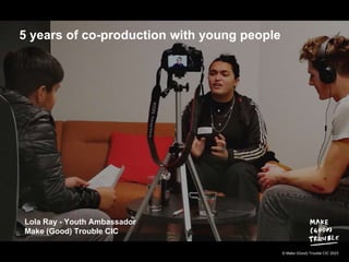 © Make (Good) Trouble CIC 2023
5 years of co-production with young people
Lola Ray - Youth Ambassador
Make (Good) Trouble CIC
 