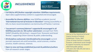 INCLUSIVENESS
• Full OA/no APC/Author copyright retention: SOAPbox requirements.
Open data supplementary content is supported and encouraged.
• Accessible for diverse abilities: new SOAPbox academic journal
‘International Journal of Inclusion in Education’: testing accessibility in
OJS, to share recommendations via Community of Practice / seminar.
• ‘Lay-person’s summary/abstract’ supported & encouraged in all
SOAPbox journals via OJS author submission: concept from TCD’s
DARAT (Disability OA Archive) + request from ‘Economic and Social
Review’; supporting Citizen Science & public understanding.
• All disciplines welcomed, interdisciplinarity encouraged: current
journals represent arts and humanities, social sciences, creative
practice, health sciences, sciences.
• Open to new and long-established journals & publishers/authors
from all research career stages.
Journal of the Statistical & Social
Inquiry Society of Ireland.
Established: Trinity, 1847
[Time of Great Famine in Ireland];
Purpose: understand social change
& support humanity via research-
informed public policy].
170 years old, fully OA and now a
SOAPbox journal.
 