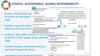 ETHICAL, SUSTAINABLE, GLOBAL RESPONSIBILITY
• Enable a ‘Policy Inside’ element to be added
by authors to their papers at the submission
stage.
• Provide a means for authors to classify their
papers by SDG Goals & Indicators.
• Enable an ‘SDG Inside’ element to be added
by authors to their papers at the submission
stage.
• Provide templates, boiler-plate text and
training to support the above.
Example from a Trinity Postgraduate Review article:
 