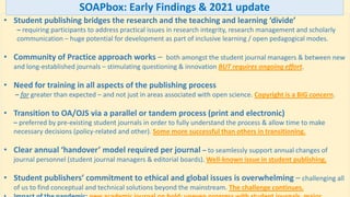 • Student publishing bridges the research and the teaching and learning ‘divide’
– requiring participants to address practical issues in research integrity, research management and scholarly
communication – huge potential for development as part of inclusive learning / open pedagogical modes.
• Community of Practice approach works – both amongst the student journal managers & between new
and long-established journals – stimulating questioning & innovation BUT requires ongoing effort.
• Need for training in all aspects of the publishing process
– far greater than expected – and not just in areas associated with open science. Copyright is a BIG concern.
• Transition to OA/OJS via a parallel or tandem process (print and electronic)
– preferred by pre-existing student journals in order to fully understand the process & allow time to make
necessary decisions (policy-related and other). Some more successful than others in transitioning.
• Clear annual ‘handover’ model required per journal – to seamlessly support annual changes of
journal personnel (student journal managers & editorial boards). Well-known issue in student publishing.
• Student publishers’ commitment to ethical and global issues is overwhelming – challenging all
of us to find conceptual and technical solutions beyond the mainstream. The challenge continues.
SOAPbox: Early Findings & 2021 update
 