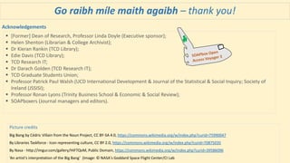 Go raibh míle maith agaibh – thank you!
Picture credits
Big Bang by Cédric Villain from the Noun Project, CC BY-SA 4.0, https://commons.wikimedia.org/w/index.php?curid=75990047
By Libraries Taskforce - Icon representing culture, CC BY 2.0, https://commons.wikimedia.org/w/index.php?curid=70875035
By Nasa - http://imgur.com/gallery/HiFTQvM, Public Domain, https://commons.wikimedia.org/w/index.php?curid=39586096
‘An artist's interpretation of the Big Bang’ (Image: © NASA's Goddard Space Flight Center/CI Lab
 [Former] Dean of Research, Professor Linda Doyle (Executive sponsor);
 Helen Shenton (Librarian & College Archivist);
 Dr Kieran Rankin (TCD Library);
 Edie Davis (TCD Library);
 TCD Research IT;
 Dr Darach Golden (TCD Research IT);
 TCD Graduate Students Union;
 Professor Patrick Paul Walsh (UCD International Development & Journal of the Statistical & Social Inquiry; Society of
Ireland (JSSISI);
 Professor Ronan Lyons (Trinity Business School & Economic & Social Review);
 SOAPboxers (Journal managers and editors).
Acknowledgements
 